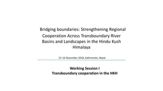 Bridging boundaries: Strengthening Regional
Cooperation Across Transboundary River
Basins and Landscapes in the Hindu Kush
Himalaya
15–16 November 2018, Kathmandu, Nepal
Working Session I
Transboundary cooperation in the HKH
 