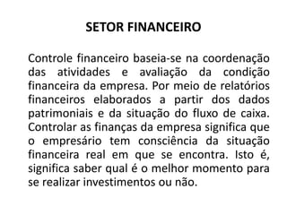 SETOR FINANCEIRO
Controle financeiro baseia-se na coordenação
das atividades e avaliação da condição
financeira da empresa. Por meio de relatórios
financeiros elaborados a partir dos dados
patrimoniais e da situação do fluxo de caixa.
Controlar as finanças da empresa significa que
o empresário tem consciência da situação
financeira real em que se encontra. Isto é,
significa saber qual é o melhor momento para
se realizar investimentos ou não.
 