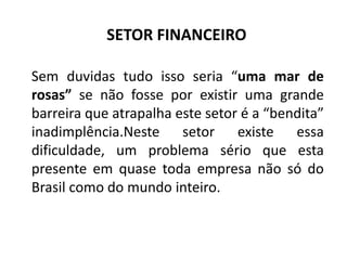 SETOR FINANCEIRO
Sem duvidas tudo isso seria “uma mar de
rosas” se não fosse por existir uma grande
barreira que atrapalha este setor é a “bendita”
inadimplência.Neste setor existe essa
dificuldade, um problema sério que esta
presente em quase toda empresa não só do
Brasil como do mundo inteiro.
 