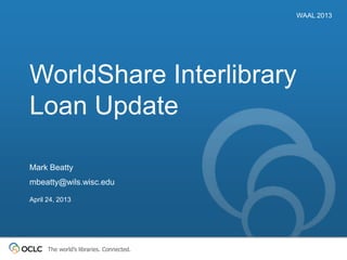 The world’s libraries. Connected.
WorldShare Interlibrary
Loan Update
WAAL 2013
Mark Beatty
mbeatty@wils.wisc.edu
April 24, 2013
 