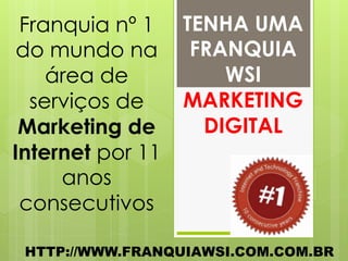 Franquia nº 1    TENHA UMA
 do mundo na       FRANQUIA
    área de           WSI
  serviços de     MARKETING
 Marketing de       DIGITAL
Internet por 11
     anos
 consecutivos

 HTTP://WWW.FRANQUIAWSI.COM.COM.BR
 