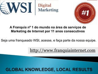 A Franquia nº 1 do mundo na área de serviços de
      Marketing de Internet por 11 anos consecutivos

Seja uma franqueado WSI, acesse, e faça parte da nossa equipe.




  GLOBAL KNOWLEDGE, LOCAL RESULTS
 