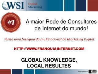 A maior Rede de Consultores
                de Internet do mundo!
Tenha uma franquia da multinacional de Marketing Digital

      HTTP://WWW.FRANQUIAINTERNET.COM


          GLOBAL KNOWLEDGE,
            LOCAL RESULTES
 
