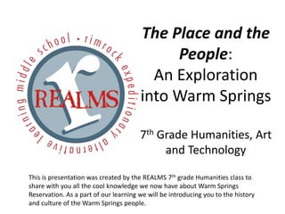 The Place and the
                                            People:
                                         An Exploration
                                       into Warm Springs

                                       7th Grade Humanities, Art
                                            and Technology

This is presentation was created by the REALMS 7th grade Humanities class to
share with you all the cool knowledge we now have about Warm Springs
Reservation. As a part of our learning we will be introducing you to the history
and culture of the Warm Springs people.
 