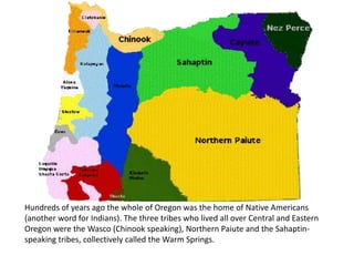 Hundreds of years ago the whole of Oregon was the home of Native Americans
(another word for Indians). The three tribes who lived all over Central and Eastern
Oregon were the Wasco (Chinook speaking), Northern Paiute and the Sahaptin-
speaking tribes, collectively called the Warm Springs.
 