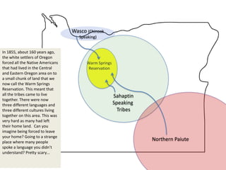 Wasco (Chinook
                                     Speaking)


In 1855, about 160 years ago,
the white settlers of Oregon
forced all the Native Americans         Warm Springs
that had lived in the Central           Reservation
and Eastern Oregon area on to
a small chunk of land that we
now call the Warm Springs
Reservation. This meant that
all the tribes came to live                            Sahaptin
together. There were now
three different languages and                          Speaking
three different cultures living                          Tribes
together on this area. This was
very hard as many had left
their home land. Can you
imagine being forced to leave
your home? Going to a strange
place where many people
                                                                  Northern Paiute
spoke a language you didn’t
understand? Pretty scary…
 
