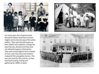 For many years the US government
forced the Native Americans to learn
English and to live the way of the white
settlers. They were forced to give up
their beliefs and traditions, change the
way they ate, dressed and they were
not allowed to govern themselves.
They were encouraged to farm instead
of hunt, and raise cows and chickens
instead of fish and gather berries. This
was very hard for this culture, as they
had lived hunting, fishing and
gathering for 1000’s of years.
 