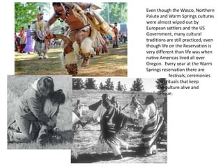 Even though the Wasco, Northern
Paiute and Warm Springs cultures
were almost wiped out by
European settlers and the US
Government, many cultural
traditions are still practiced, even
though life on the Reservation is
very different than life was when
native Americas lived all over
Oregon. Every year at the Warm
Springs reservation there are
            festivals, ceremonies
      and rituals that keep
      the culture alive and
      unique.
 