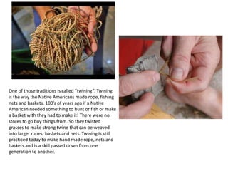 One of those traditions is called “twining”. Twining
is the way the Native Americans made rope, fishing
nets and baskets. 100’s of years ago if a Native
American needed something to hunt or fish or make
a basket with they had to make it! There were no
stores to go buy things from. So they twisted
grasses to make strong twine that can be weaved
into larger ropes, baskets and nets. Twining is still
practiced today to make hand made rope, nets and
baskets and is a skill passed down from one
generation to another.
 