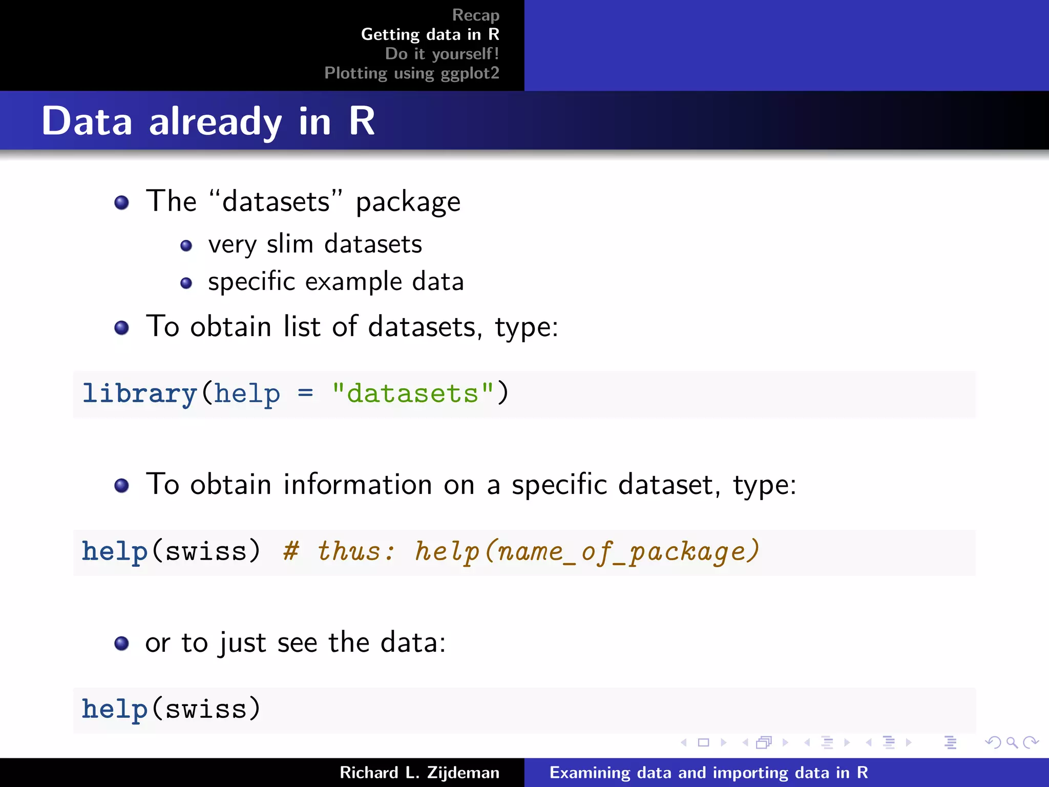 Recap
Getting data in R
Do it yourself!
Plotting using ggplot2
Data already in R
The “datasets” package
very slim datasets
speciﬁc example data
To obtain list of datasets, type:
library(help = "datasets")
To obtain information on a speciﬁc dataset, type:
help(swiss) # thus: help(name_of_package)
or to just see the data:
help(swiss)
Richard L. Zijdeman Examining data and importing data in R
 