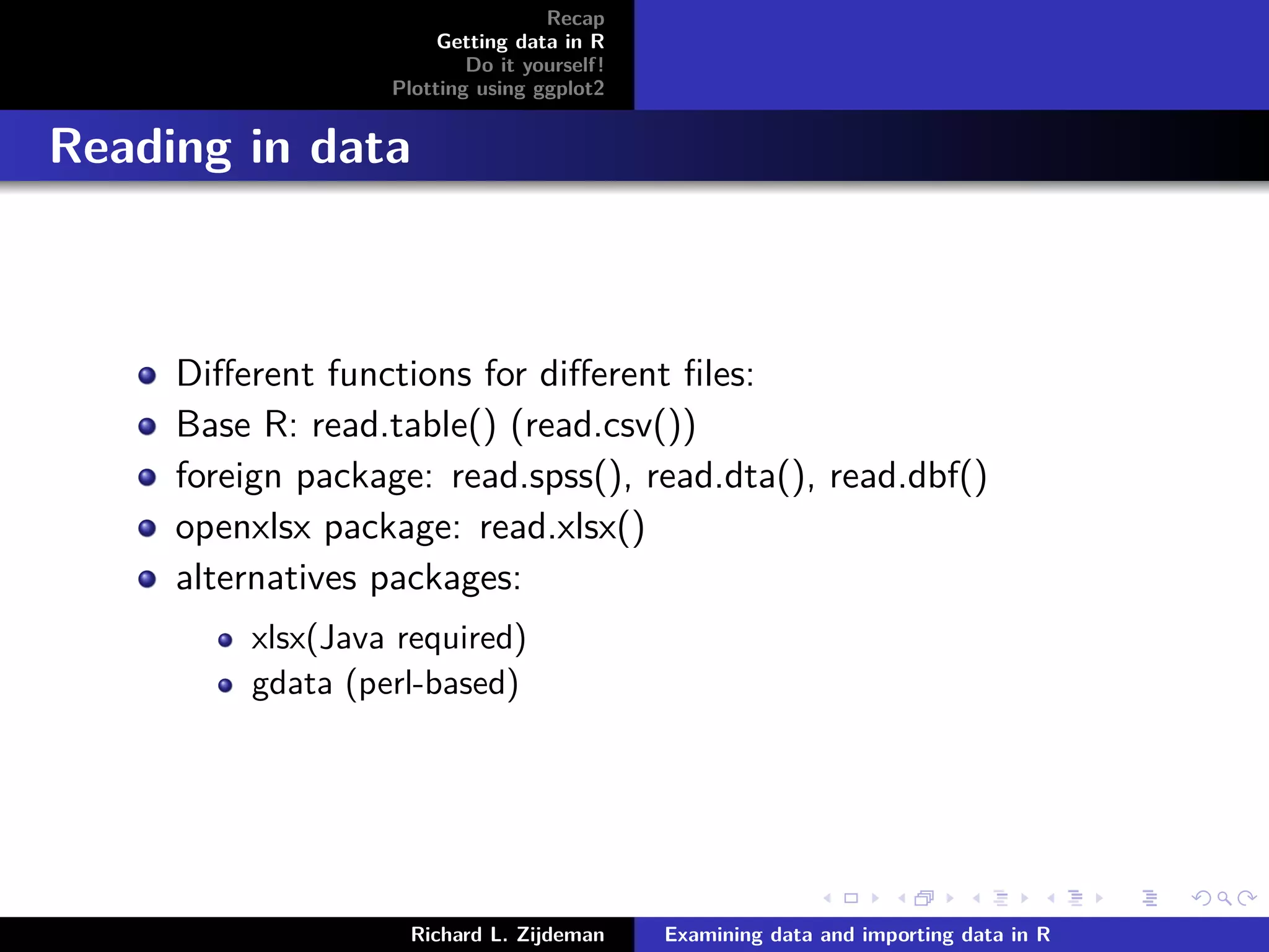 Recap
Getting data in R
Do it yourself!
Plotting using ggplot2
Reading in data
Diﬀerent functions for diﬀerent ﬁles:
Base R: read.table() (read.csv())
foreign package: read.spss(), read.dta(), read.dbf()
openxlsx package: read.xlsx()
alternatives packages:
xlsx(Java required)
gdata (perl-based)
Richard L. Zijdeman Examining data and importing data in R
 