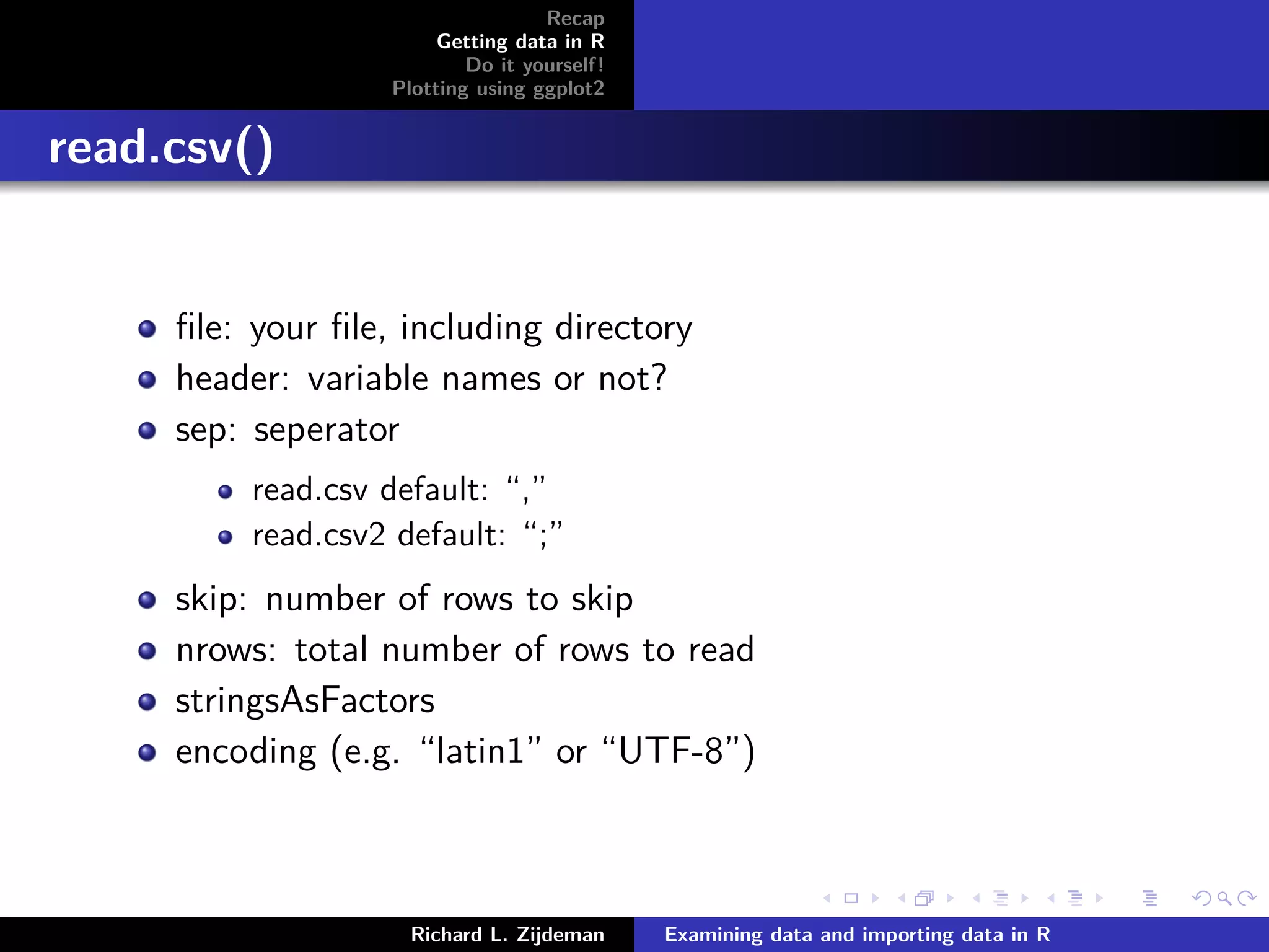 Recap
Getting data in R
Do it yourself!
Plotting using ggplot2
read.csv()
ﬁle: your ﬁle, including directory
header: variable names or not?
sep: seperator
read.csv default: “,”
read.csv2 default: “;”
skip: number of rows to skip
nrows: total number of rows to read
stringsAsFactors
encoding (e.g. “latin1” or “UTF-8”)
Richard L. Zijdeman Examining data and importing data in R
 