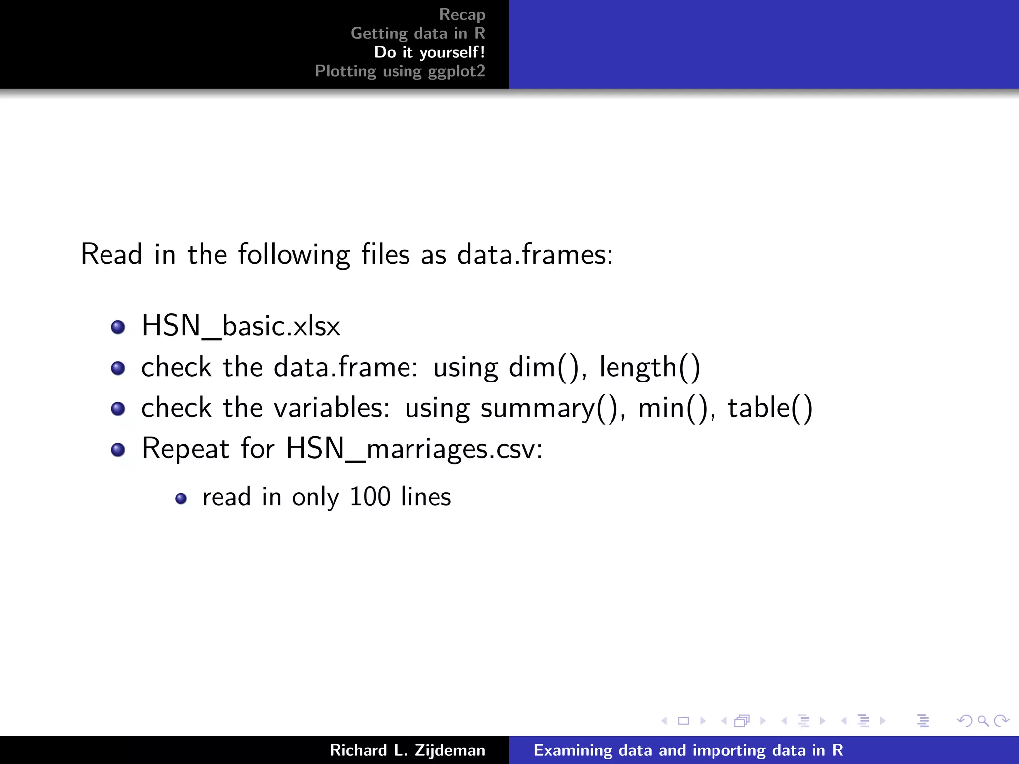 Recap
Getting data in R
Do it yourself!
Plotting using ggplot2
Read in the following ﬁles as data.frames:
HSN_basic.xlsx
check the data.frame: using dim(), length()
check the variables: using summary(), min(), table()
Repeat for HSN_marriages.csv:
read in only 100 lines
Richard L. Zijdeman Examining data and importing data in R
 