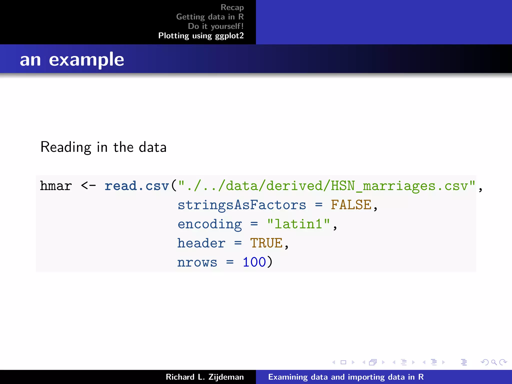 Recap
Getting data in R
Do it yourself!
Plotting using ggplot2
an example
Reading in the data
hmar <- read.csv("./../data/derived/HSN_marriages.csv",
stringsAsFactors = FALSE,
encoding = "latin1",
header = TRUE,
nrows = 100)
Richard L. Zijdeman Examining data and importing data in R
 