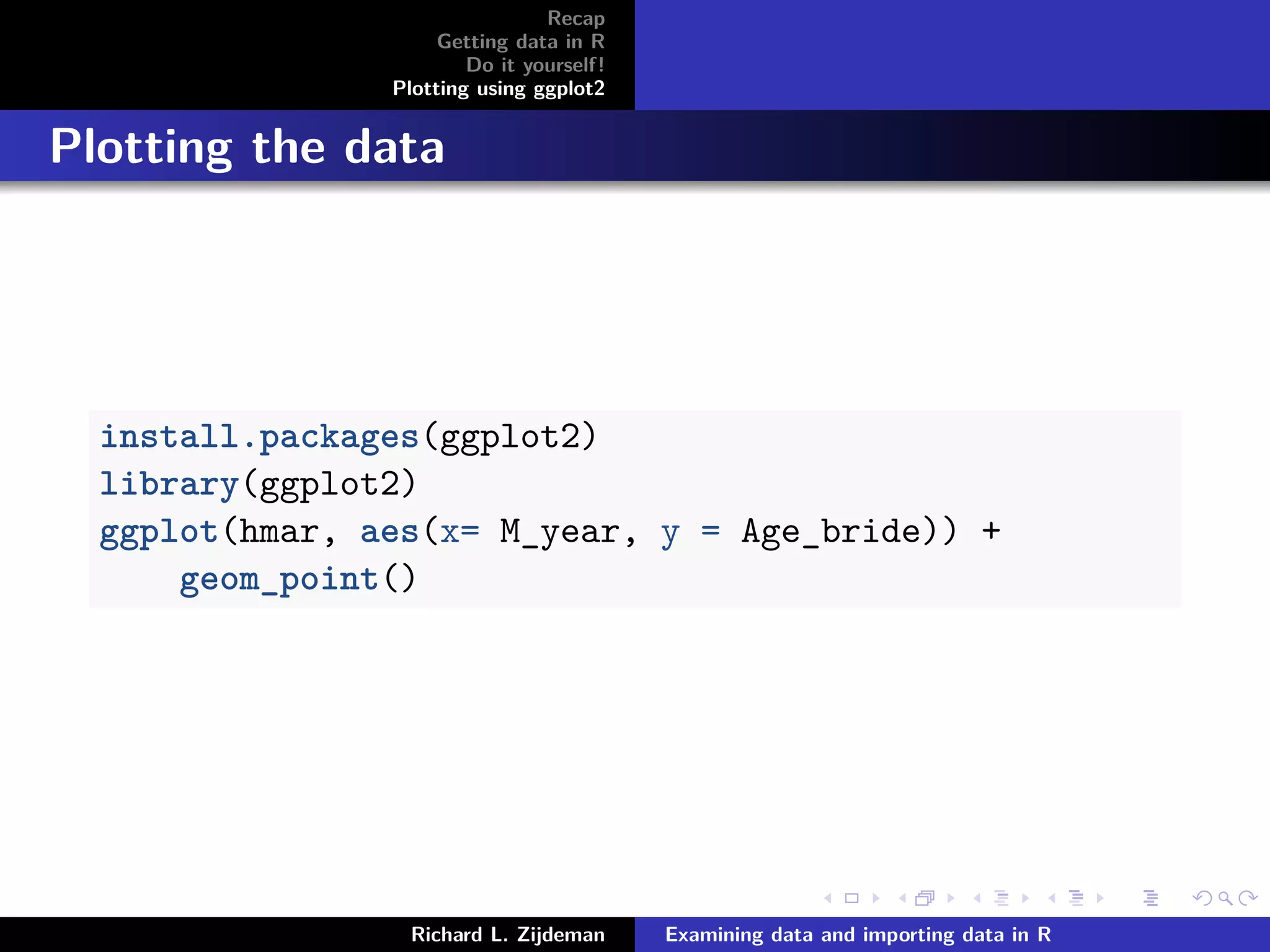 Recap
Getting data in R
Do it yourself!
Plotting using ggplot2
Plotting the data
install.packages(ggplot2)
library(ggplot2)
ggplot(hmar, aes(x= M_year, y = Age_bride)) +
geom_point()
Richard L. Zijdeman Examining data and importing data in R
 