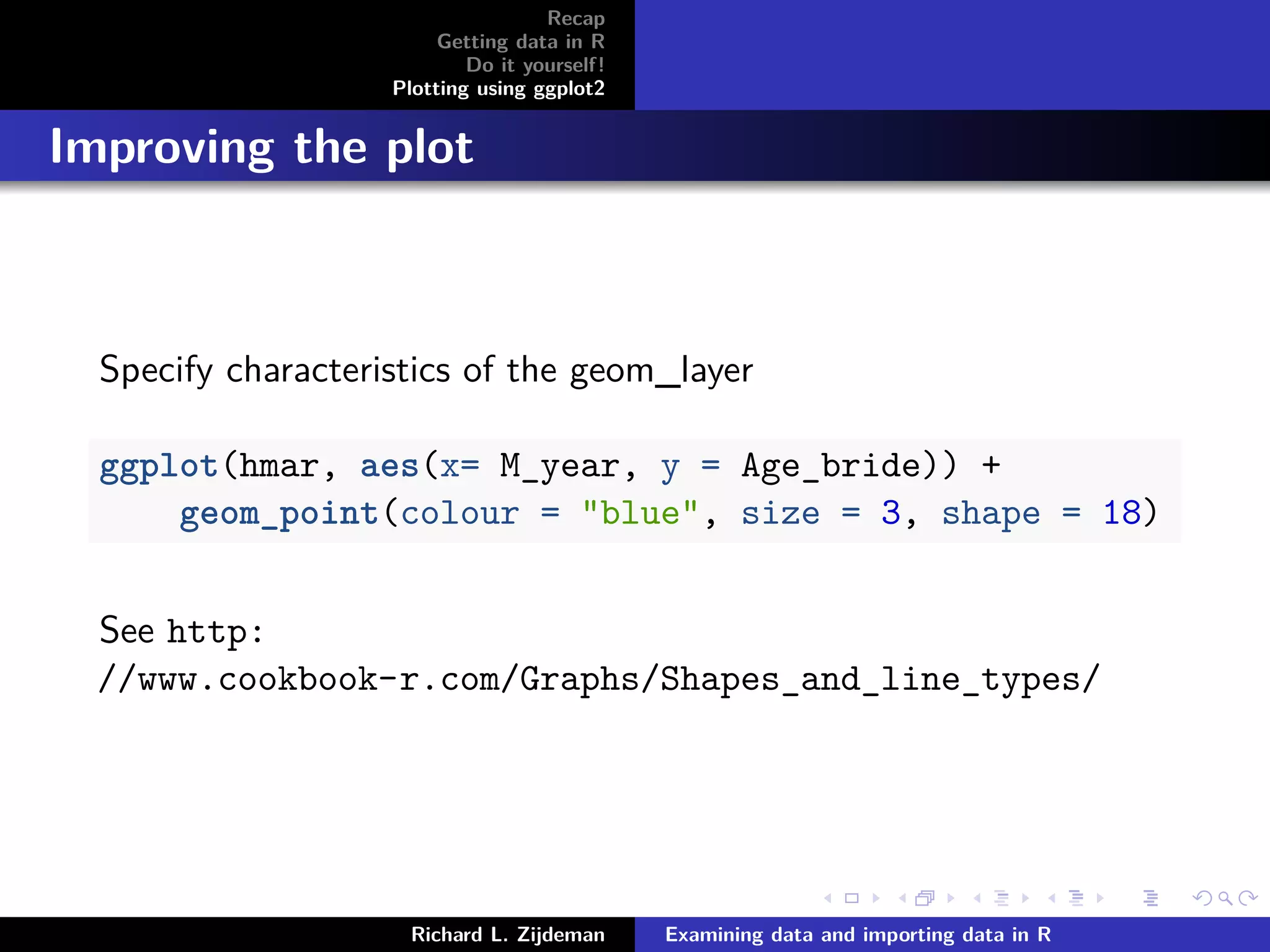 Recap
Getting data in R
Do it yourself!
Plotting using ggplot2
Improving the plot
Specify characteristics of the geom_layer
ggplot(hmar, aes(x= M_year, y = Age_bride)) +
geom_point(colour = "blue", size = 3, shape = 18)
See http:
//www.cookbook-r.com/Graphs/Shapes_and_line_types/
Richard L. Zijdeman Examining data and importing data in R
 