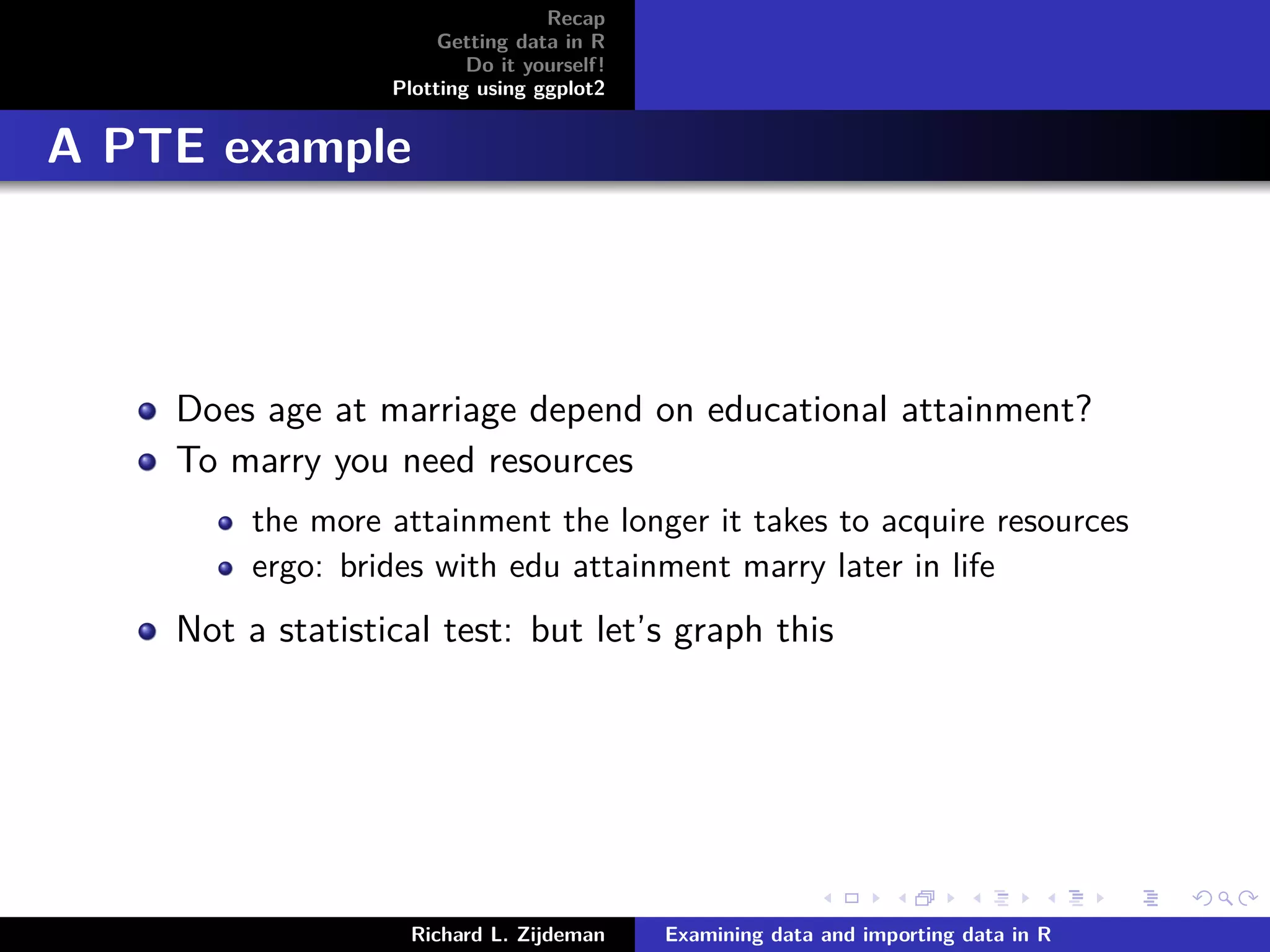 Recap
Getting data in R
Do it yourself!
Plotting using ggplot2
A PTE example
Does age at marriage depend on educational attainment?
To marry you need resources
the more attainment the longer it takes to acquire resources
ergo: brides with edu attainment marry later in life
Not a statistical test: but let’s graph this
Richard L. Zijdeman Examining data and importing data in R
 