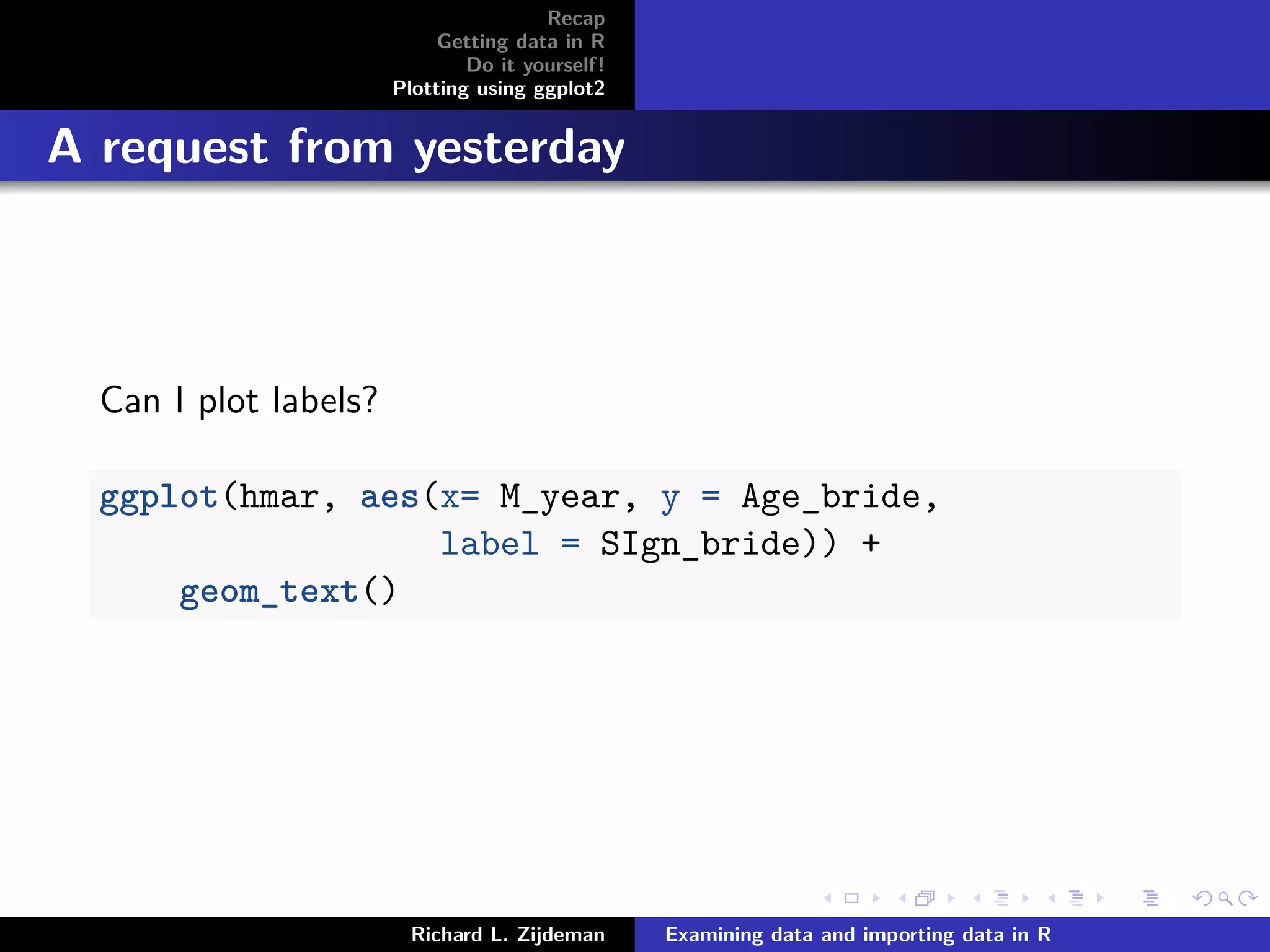 Recap
Getting data in R
Do it yourself!
Plotting using ggplot2
A request from yesterday
Can I plot labels?
ggplot(hmar, aes(x= M_year, y = Age_bride,
label = SIgn_bride)) +
geom_text()
Richard L. Zijdeman Examining data and importing data in R
 
