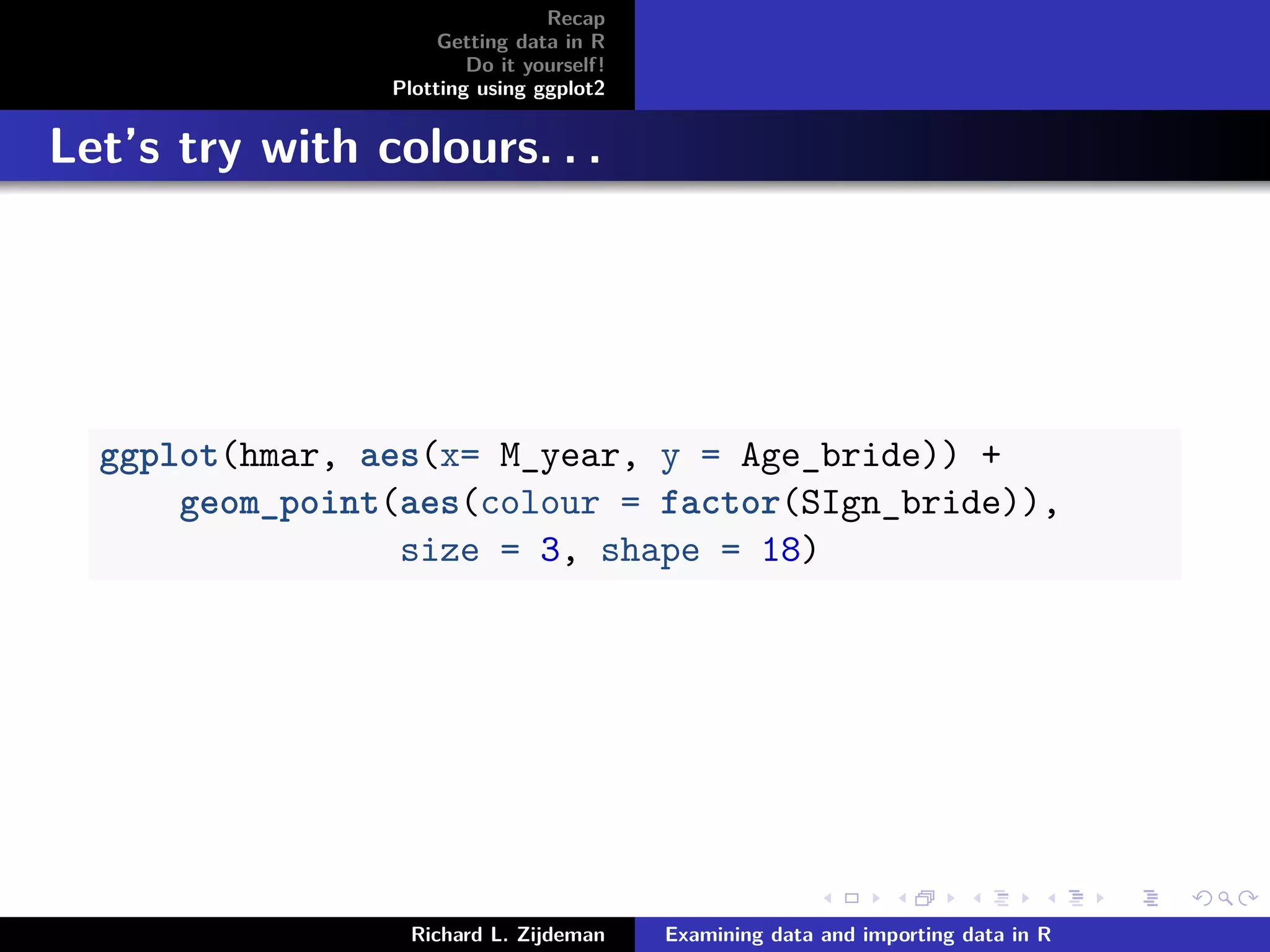 Recap
Getting data in R
Do it yourself!
Plotting using ggplot2
Let’s try with colours. . .
ggplot(hmar, aes(x= M_year, y = Age_bride)) +
geom_point(aes(colour = factor(SIgn_bride)),
size = 3, shape = 18)
Richard L. Zijdeman Examining data and importing data in R
 