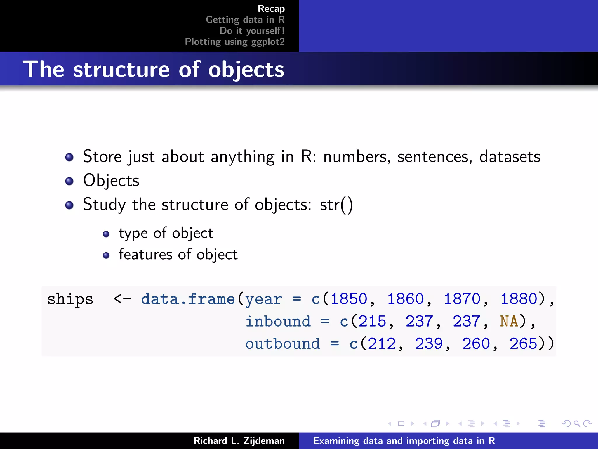 Recap
Getting data in R
Do it yourself!
Plotting using ggplot2
The structure of objects
Store just about anything in R: numbers, sentences, datasets
Objects
Study the structure of objects: str()
type of object
features of object
ships <- data.frame(year = c(1850, 1860, 1870, 1880),
inbound = c(215, 237, 237, NA),
outbound = c(212, 239, 260, 265))
Richard L. Zijdeman Examining data and importing data in R
 