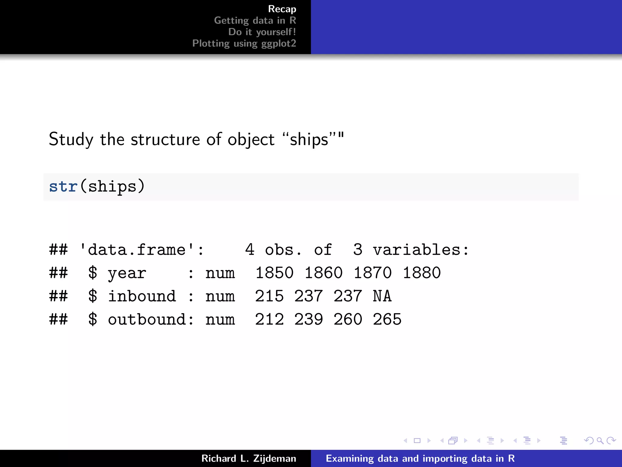 Recap
Getting data in R
Do it yourself!
Plotting using ggplot2
Study the structure of object “ships”"
str(ships)
## 'data.frame': 4 obs. of 3 variables:
## $ year : num 1850 1860 1870 1880
## $ inbound : num 215 237 237 NA
## $ outbound: num 212 239 260 265
Richard L. Zijdeman Examining data and importing data in R
 
