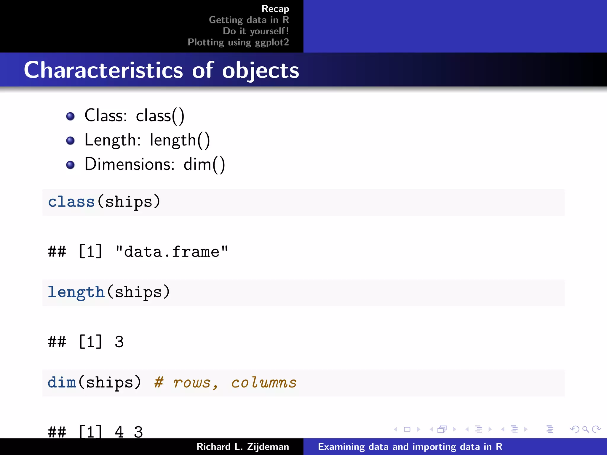 Recap
Getting data in R
Do it yourself!
Plotting using ggplot2
Characteristics of objects
Class: class()
Length: length()
Dimensions: dim()
class(ships)
## [1] "data.frame"
length(ships)
## [1] 3
dim(ships) # rows, columns
## [1] 4 3
Richard L. Zijdeman Examining data and importing data in R
 