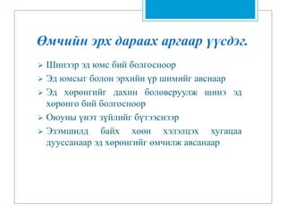 Өмчийн эрх дараах аргаар үүсдэг.
 Шинээр эд юмс бий болгосноор
 Эд юмсыг болон эрхийн үр шимийг авснаар
 Эд хөрөнгийг дахин боловсруулж шинэ эд
хөрөнгө бий болгосноор
 Оюуны үнэт зүйлийг бүтээснээр
 Эзэмшилд байх хөөн хэлэлцэх хугацаа
дууссанаар эд хөрөнгийг өмчилж авсанаар
 