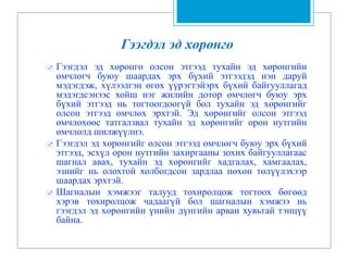 Гээгдэл эд хөрөнгө
 Гээгдэл эд хөрөнгө олсон этгээд тухайн эд хөрөнгийн
өмчлөгч буюу шаардах эрх бүхий этгээдэд нэн даруй
мэдэгдэж, хүлээлгэн өгөх үүрэгтэйэрх бүхий байгууллагад
мэдэгдсэнээс хойш нэг жилийн дотор өмчлөгч буюу эрх
бүхий этгээд нь тогтоогдоогүй бол тухайн эд хөрөнгийг
олсон этгээд өмчлөх эрхтэй. Эд хөрөнгийг олсон этгээд
өмчлөхөөс татгалзвал тухайн эд хөрөнгийг орон нутгийн
өмчлөлд шилжүүлнэ.
 Гээгдэл эд хөрөнгийг олсон этгээд өмчлөгч буюу эрх бүхий
этгээд, эсхүл орон нутгийн захиргааны зохих байгууллагаас
шагнал авах, тухайн эд хөрөнгийг хадгалах, хамгаалах,
эзнийг нь олохтой холбогдсон зардлаа нөхөн төлүүлэхээр
шаардах эрхтэй.
 Шагналын хэмжээг талууд тохиролцож тогтоох бөгөөд
хэрэв тохиролцож чадаагүй бол шагналын хэмжээ нь
гээгдэл эд хөрөнгийн үнийн дүнгийн арван хувьтай тэнцүү
байна.
 