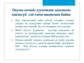 Оюуны өмчийг хуульчилан хамгаалах
зайлшгүй хэд хэдэн шалтгаан байна.
1) Хүн төрлөхтөний сайн сайхан амьдрал, хөгжил
дэвшил нь хүмүүсийн соёлын болон технологийн
салбар дахь шинийг бүтээх чадвараас шалтгаалдаг.
2) Шинэ бүтээл туурвилыг хуулиар хамгаалах нь
нэмэлт эх үүсвэрүүдийг ашиглаж цаашдын шинэ
санаануудыг хөхиүлэн дэмжиж байгаа явдал юм.
3) Оюуны өмчийг дэмжих, хамгаалах нь эдийн засгийн
хөгжилд түлхэц өгч, шинээр ажлын байр үйлдвэрлэл
бий бий болгон улмаар амжиргааны түвшинг
дээшлүүлдэг.
 