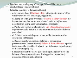  Doubt as to the adequacy of damage, Who will be more
disadvantaged (balance of risk)
 Potential injustice, is damage sufficient
 a. irreparable loss: (Hubbard v Pitt: picketing in front of office
was irreparable loss or damage, inj granted)
 b. losing job with good prospects: (Fellows & Sons v Fischer: no
irreparable loss, but rather restraint of trade, no inj because
possibility of losing a job with excellent prospects)
 c. Public and confidential material: (AG v Guardian Newspaper:
injunction would be futile as the information had already been
published)
 d. Political nature of dispute: wider public interest must be
considered in this case
 e. Balance evenly weighed: no balance of convenience
preservation of the status quo ( Fellows & Sons v Fischer: special
factors must be considered when trying to balance the advantage
or disadvantages p 183)
 f. Preservation of the status quo: nothing changes in there the
balance of convenience is even during period immediately
preceding the application for inj 10Jackie
 