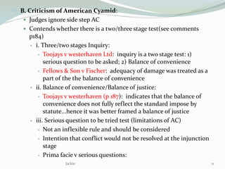  B. Criticism of American Cyamid:
 Judges ignore side step AC
 Contends whether there is a two/three stage test(see comments
p184)
 i. Three/two stages Inquiry:
 Toojays v westerhaven Ltd: inquiry is a two stage test: 1)
serious question to be asked; 2) Balance of convenience
 Fellows & Son v Fischer: adequacy of damage was treated as a
part of the the balance of convenience
 ii. Balance of convenience/Balance of justice:
 Toojays v westerhaven (p 187): indicates that the balance of
convenience does not fully reflect the standard impose by
statute...hence it was better framed a balance of justice
 iii. Serious question to be tried test (limitations of AC)
 Not an inflexible rule and should be considered
 Intention that conflict would not be resolved at the injunction
stage
 Prima facie v serious questions:
Jackie 11
 