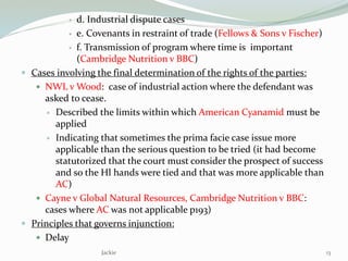  d. Industrial dispute cases
 e. Covenants in restraint of trade (Fellows & Sons v Fischer)
 f. Transmission of program where time is important
(Cambridge Nutrition v BBC)
 Cases involving the final determination of the rights of the parties:
 NWL v Wood: case of industrial action where the defendant was
asked to cease.
 Described the limits within which American Cyanamid must be
applied
 Indicating that sometimes the prima facie case issue more
applicable than the serious question to be tried (it had become
statutorized that the court must consider the prospect of success
and so the Hl hands were tied and that was more applicable than
AC)
 Cayne v Global Natural Resources, Cambridge Nutrition v BBC:
cases where AC was not applicable p193)
 Principles that governs injunction:
 Delay
Jackie 13
 