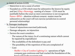  a. Cause of action (COA)
 Injunction is not a cause of action
 Founded on a COA which must be substantive (be known by equity
and law) (Day v Brownigg: naming of a house – COA must be
justifiable before the court as mere convenience is not recognized;
Paton v BPSA – abortion without consent- matter must be
substantive as the court will not exercise jurisdiction to control
personal relationship)
 b. Damages inadequate
 Grant of injunctions exercised judiciously
 Damage adequate, no injunction
 Factors the court considers:
 The nature of the injury (is of a continuing nature which cannot
be repaired by expenditure)
 The availability of the defendant to pay and
 The possibility of the repetition of the acts complained of
 Case:
 Shelfer v City of London Lighting Co: operations of light
company was conitnous and had cracked the foundation of the4Jackie
 
