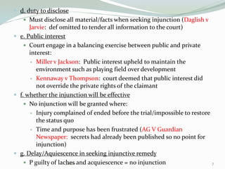  d. duty to disclose
 Must disclose all material/facts when seeking injunction (Daglish v
Jarvie: def omitted to tender all information to the court)
 e. Public interest
 Court engage in a balancing exercise between public and private
interest:
 Miller v Jackson: Public interest upheld to maintain the
environment such as playing field over development
 Kennaway v Thompson: court deemed that public interest did
not override the private rights of the claimant
 f. whether the injunction will be effective
 No injunction will be granted where:
 Injury complained of ended before the trial/impossible to restore
the status quo
 Time and purpose has been frustrated (AG V Guardian
Newspaper: secrets had already been published so no point for
injunction)
 g. Delay/Aquiescence in seeking injunctive remedy
 P guilty of laches and acquiescence = no injunction 7Jackie
 