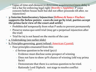  Lapse of time and element to determine acquiescence(mere delay is
not a bar for enforcing legal right (Braville v Applebee: P voice
concern before house built but did not effect proceeds till after, no
injunction)
 3: Interim/Interlocutory Injunction (fellows & Sons v Fischer:
supports the below points: cases do not go by trial, parties accept
the prima facie view of the court and settle)
 Prohibits def temporarily from what P seeks to prevent permanently
 Preserve status quo until trial (may get a perpetual injunction after
the trial)
 Trial for inj is not based on the merits of the case
 a. Undertaking (see earlier slide)
 b. Principles governing grant/refusal: American Cyamid:
 Four principles emanated from this:
 1) Serious question to be tried (p177)
 Evidence must disclose some prospect of winning
 Does not have to show 50% chance of winning (old way prima
facie)
 Demonstrate that there is a serious question to be tried.
 Rationale Lord Diplock: not stage to resolve conflict
8Jackie
 