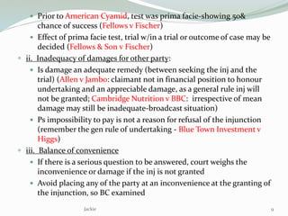  Prior to American Cyamid, test was prima facie-showing 50&
chance of success (Fellows v Fischer)
 Effect of prima facie test, trial w/in a trial or outcome of case may be
decided (Fellows & Son v Fischer)
 ii. Inadequacy of damages for other party:
 Is damage an adequate remedy (between seeking the inj and the
trial) (Allen v Jambo: claimant not in financial position to honour
undertaking and an appreciable damage, as a general rule inj will
not be granted; Cambridge Nutrition v BBC: irrespective of mean
damage may still be inadequate-broadcast situation)
 Ps impossibility to pay is not a reason for refusal of the injunction
(remember the gen rule of undertaking - Blue Town Investment v
Higgs)
 iii. Balance of convenience
 If there is a serious question to be answered, court weighs the
inconvenience or damage if the inj is not granted
 Avoid placing any of the party at an inconvenience at the granting of
the injunction, so BC examined
9Jackie
 