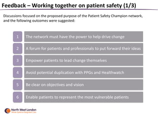 Feedback – Working together on patient safety (1/3)
Discussions focused on the proposed purpose of the Patient Safety Champion network,
and the following outcomes were suggested:
1 The network must have the power to help drive change
2 A forum for patients and professionals to put forward their ideas
3 Empower patients to lead change themselves
4 Avoid potential duplication with PPGs and Healthwatch
5 Be clear on objectives and vision
6 Enable patients to represent the most vulnerable patients
 