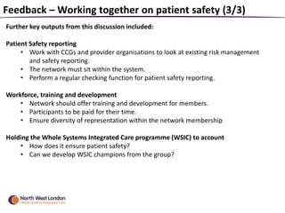 Feedback – Working together on patient safety (3/3)
Further key outputs from this discussion included:
Patient Safety reporting
• Work with CCGs and provider organisations to look at existing risk management
and safety reporting.
• The network must sit within the system.
• Perform a regular checking function for patient safety reporting.
Workforce, training and development
• Network should offer training and development for members.
• Participants to be paid for their time.
• Ensure diversity of representation within the network membership
Holding the Whole Systems Integrated Care programme (WSIC) to account
• How does it ensure patient safety?
• Can we develop WSIC champions from the group?
 
