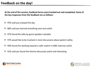 Feedback on the day!
At the end of the session, feedback forms were handed out and completed. Some of
the key responses from the feedback are as follows:
 97% said you enjoyed the day
 88% said you learned something new and useful
 97% found the talks by guest speakers valuable
 97% would like to be involved in more discussions about patient safety
 94% found the working towards a safer system in NWL exercise useful
 91% said you found the themes discussed useful and interesting
 