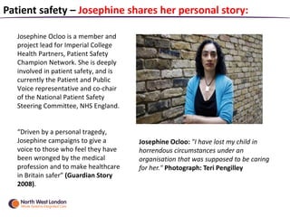Josephine Ocloo is a member and
project lead for Imperial College
Health Partners, Patient Safety
Champion Network. She is deeply
involved in patient safety, and is
currently the Patient and Public
Voice representative and co-chair
of the National Patient Safety
Steering Committee, NHS England.
“Driven by a personal tragedy,
Josephine campaigns to give a
voice to those who feel they have
been wronged by the medical
profession and to make healthcare
in Britain safer” (Guardian Story
2008).
Patient safety – Josephine shares her personal story:
Josephine Ocloo: "I have lost my child in
horrendous circumstances under an
organisation that was supposed to be caring
for her." Photograph: Teri Pengilley
 