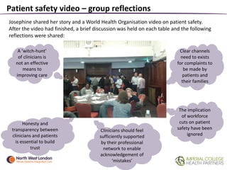 Patient safety video – group reflections
The implication
of workforce
cuts on patient
safety have been
ignored
Clinicians should feel
sufficiently supported
by their professional
network to enable
acknowledgement of
‘mistakes’
Clear channels
need to exists
for complaints to
be made by
patients and
their families
A ‘witch-hunt’
of clinicians is
not an effective
means to
improving care
Honesty and
transparency between
clinicians and patients
is essential to build
trust
Josephine shared her story and a World Health Organisation video on patient safety.
After the video had finished, a brief discussion was held on each table and the following
reflections were shared:
 