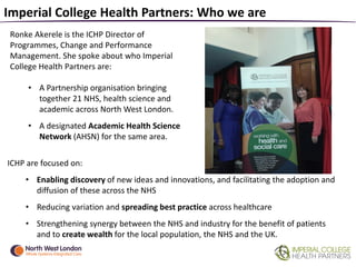Imperial College Health Partners: Who we are
Ronke Akerele is the ICHP Director of
Programmes, Change and Performance
Management. She spoke about who Imperial
College Health Partners are:
• A Partnership organisation bringing
together 21 NHS, health science and
academic across North West London.
• A designated Academic Health Science
Network (AHSN) for the same area.
ICHP are focused on:
• Enabling discovery of new ideas and innovations, and facilitating the adoption and
diffusion of these across the NHS
• Reducing variation and spreading best practice across healthcare
• Strengthening synergy between the NHS and industry for the benefit of patients
and to create wealth for the local population, the NHS and the UK.
 