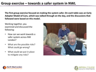 Group exercise – towards a safer system in NWL
The first group exercise focused on making the system safer. On each table was an Early
Adopter Model of Care, which was talked through on the day, and the discussions that
followed were based on this model.
Working together, you
examined and discussed the
following:
• How can we work towards a
safer system across NW
London?
• What are the possible risks?
What could go wrong?
• What could we put in place
to mitigate any risks?
 