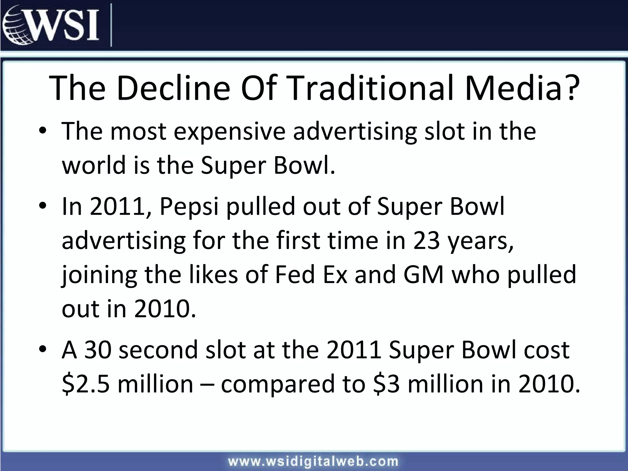 The Decline Of Traditional Media? The most expensive advertising slot in the world is the Super Bowl. In 2011, Pepsi pulled out of Super Bowl advertising for the first time in 23 years, joining the likes of Fed Ex and GM who pulled out in 2010. A 30 second slot at the 2011 Super Bowl cost $2.5 million – compared to $3 million in 2010. 