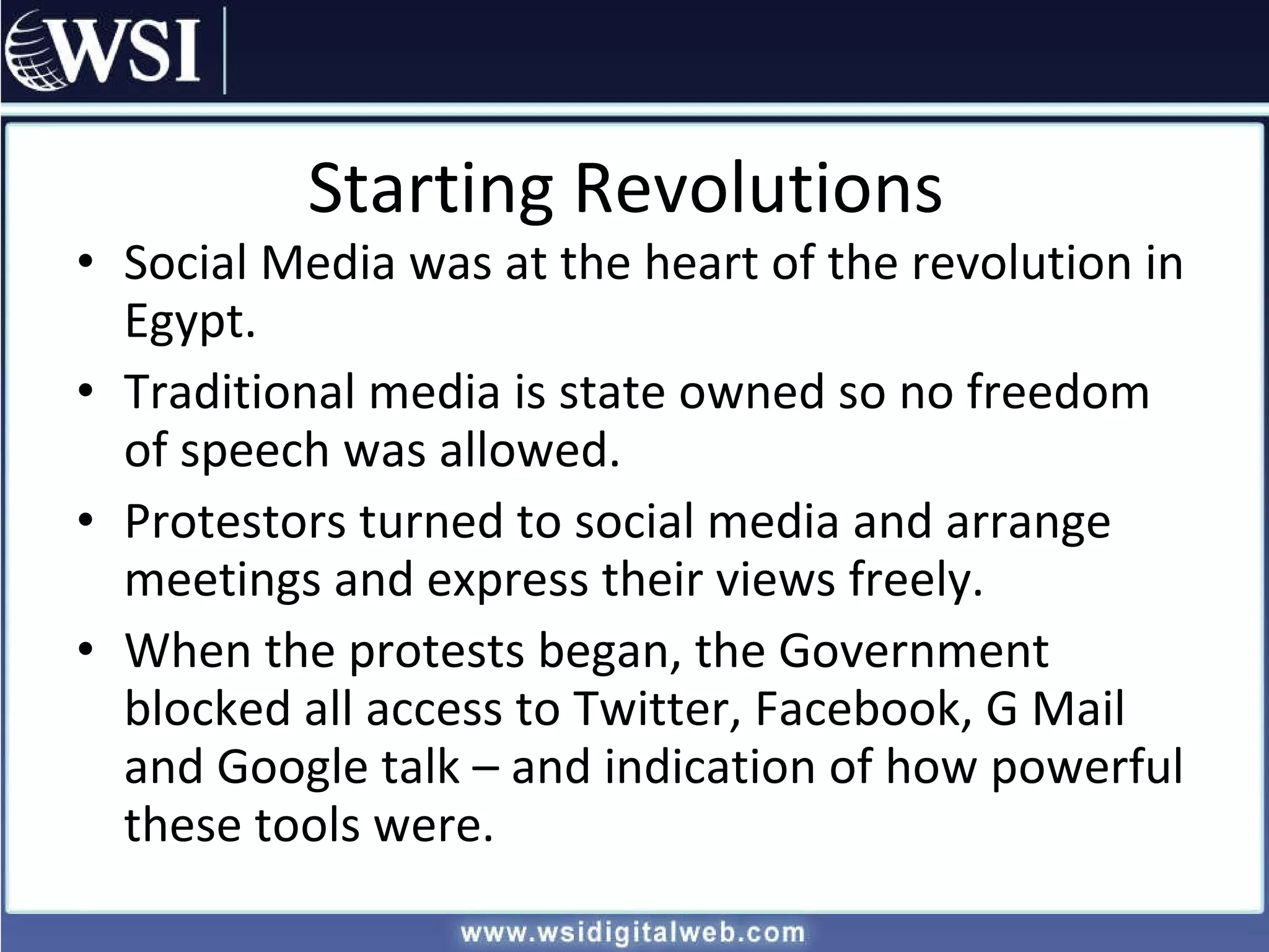 Starting Revolutions Social Media was at the heart of the revolution in Egypt. Traditional media is state owned so no freedom of speech was allowed. Protestors turned to social media and arrange meetings and express their views freely. When the protests began, the Government blocked all access to Twitter, Facebook, G Mail and Google talk – and indication of how powerful these tools were. 