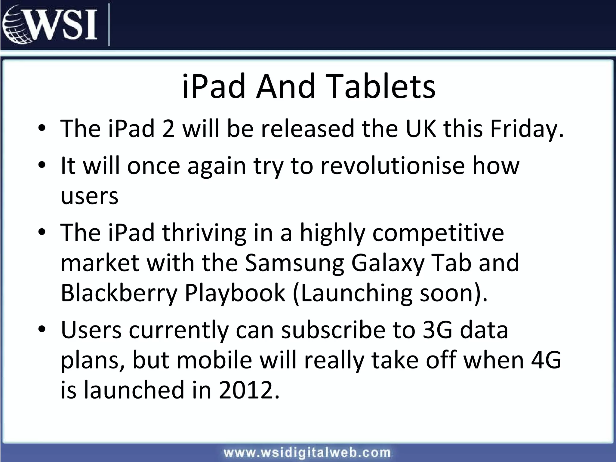 iPad And Tablets The iPad 2 will be released the UK this Friday. It will once again try to revolutionise how users The iPad thriving in a highly competitive market with the Samsung Galaxy Tab and Blackberry Playbook (Launching soon). Users currently can subscribe to 3G data plans, but mobile will really take off when 4G is launched in 2012. 