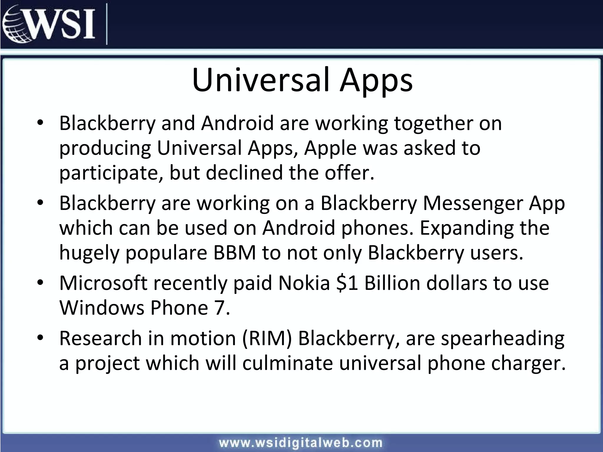 Universal Apps Blackberry and Android are working together on producing Universal Apps, Apple was asked to participate, but declined the offer. Blackberry are working on a Blackberry Messenger App which can be used on Android phones. Expanding the hugely populare BBM to not only Blackberry users. Microsoft recently paid Nokia $1 Billion dollars to use Windows Phone 7. Research in motion (RIM) Blackberry, are spearheading a project which will culminate universal phone charger. 
