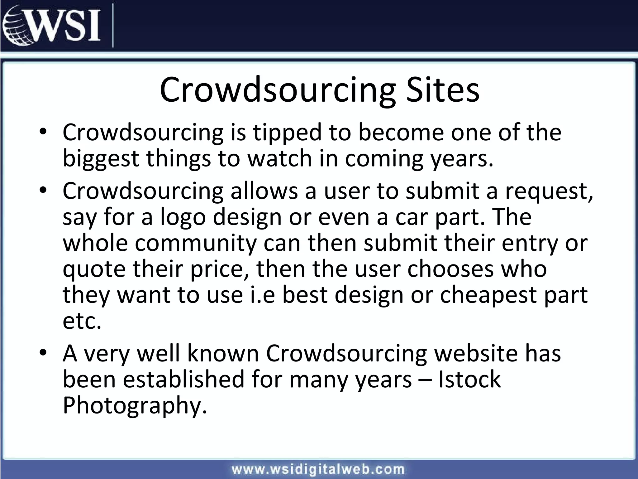 Crowdsourcing Sites Crowdsourcing is tipped to become one of the biggest things to watch in coming years. Crowdsourcing allows a user to submit a request, say for a logo design or even a car part. The whole community can then submit their entry or quote their price, then the user chooses who they want to use i.e best design or cheapest part etc. A very well known Crowdsourcing website has been established for many years – Istock Photography. 