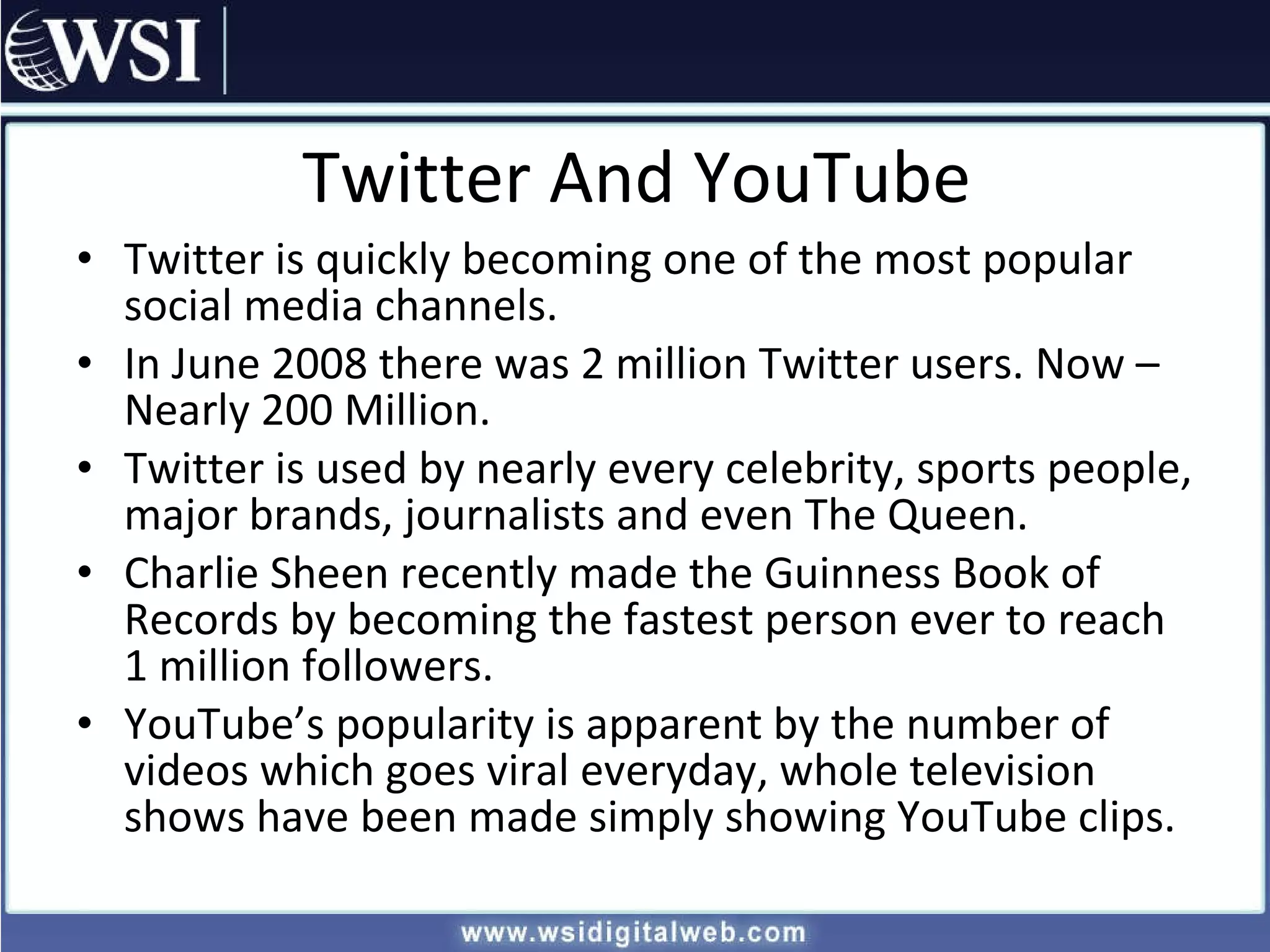 Twitter And YouTube Twitter is quickly becoming one of the most popular social media channels. In June 2008 there was 2 million Twitter users. Now – Nearly 200 Million. Twitter is used by nearly every celebrity, sports people, major brands, journalists and even The Queen. Charlie Sheen recently made the Guinness Book of Records by becoming the fastest person ever to reach 1 million followers. YouTube’s popularity is apparent by the number of videos which goes viral everyday, whole television shows have been made simply showing YouTube clips. 