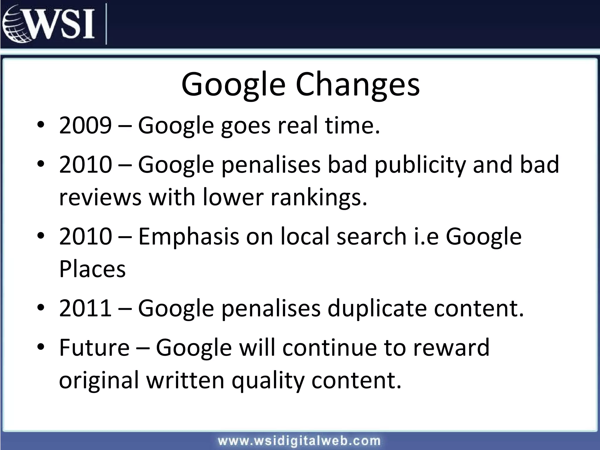 Google Changes 2009 – Google goes real time. 2010 – Google penalises bad publicity and bad reviews with lower rankings. 2010 – Emphasis on local search i.e Google Places 2011 – Google penalises duplicate content. Future – Google will continue to reward original written quality content. 